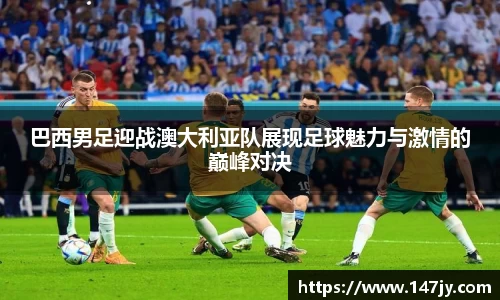 巴西男足迎战澳大利亚队展现足球魅力与激情的巅峰对决